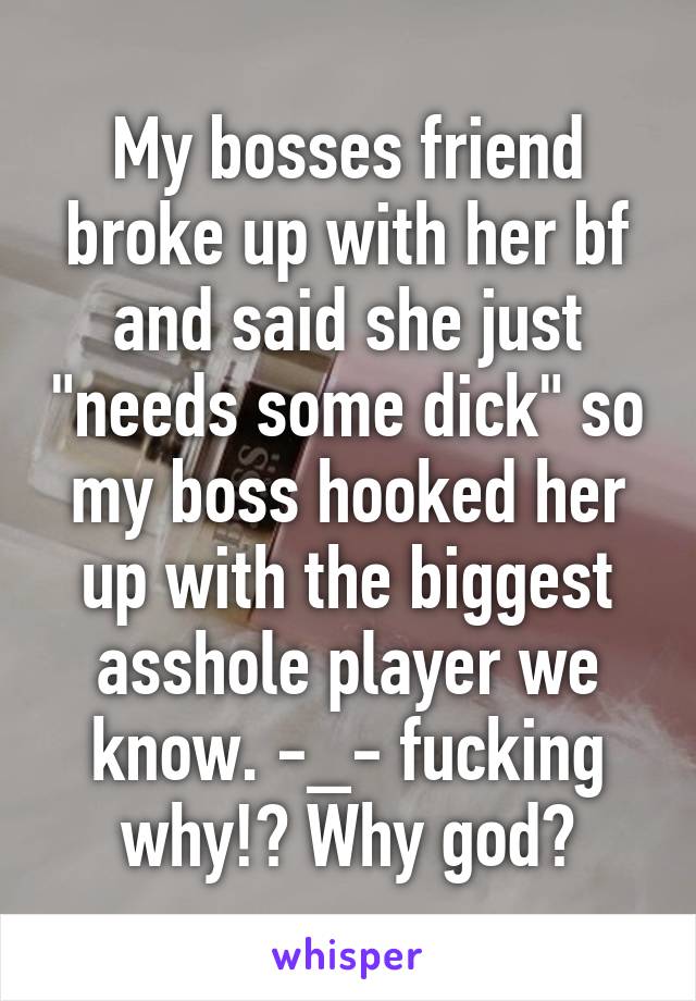 My bosses friend broke up with her bf and said she just "needs some dick" so my boss hooked her up with the biggest asshole player we know. -_- fucking why!? Why god?