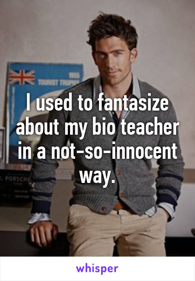 I used to fantasize about my bio teacher in a not-so-innocent way.