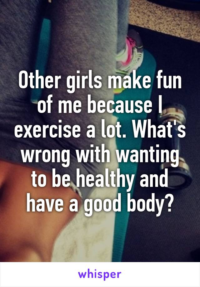 Other girls make fun of me because I exercise a lot. What's wrong with wanting to be healthy and have a good body?