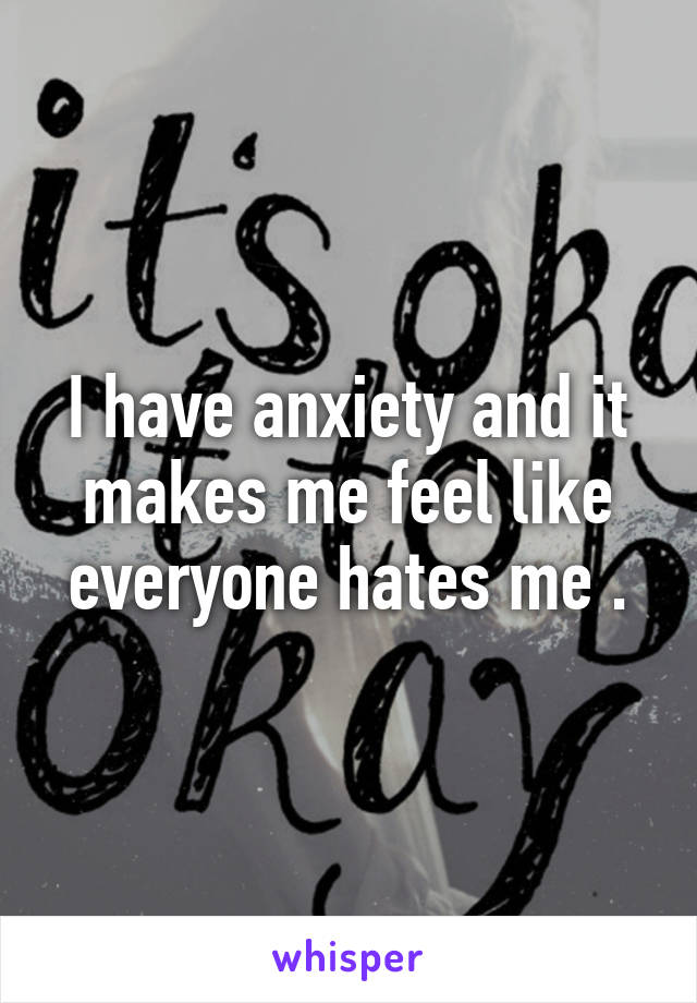 I have anxiety and it makes me feel like everyone hates me .