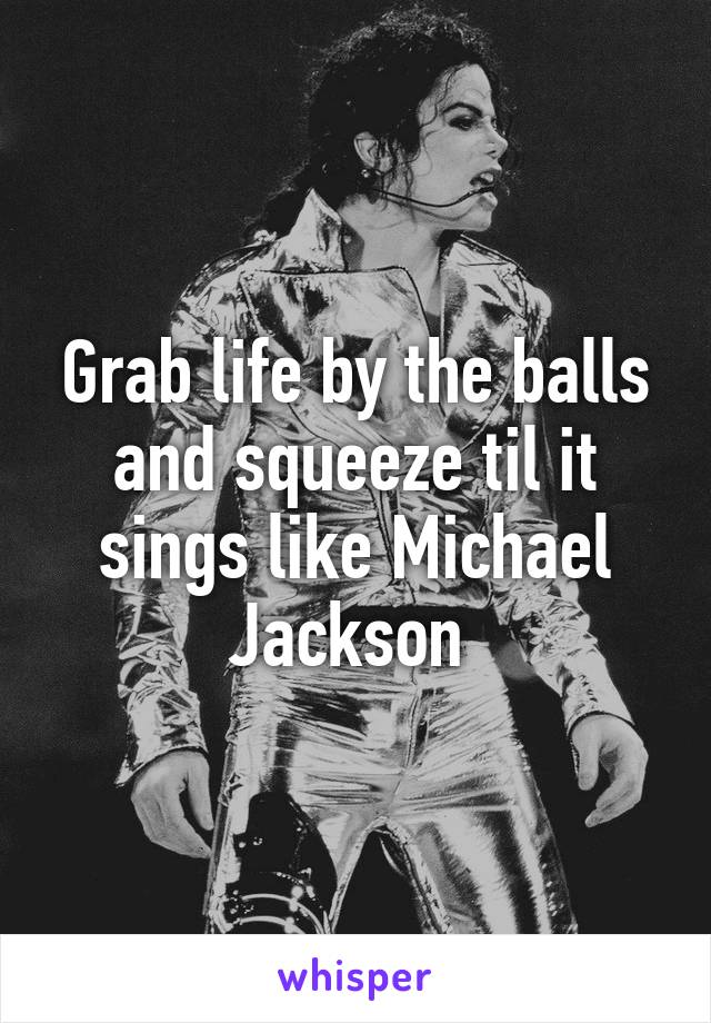 Grab life by the balls and squeeze til it sings like Michael Jackson 