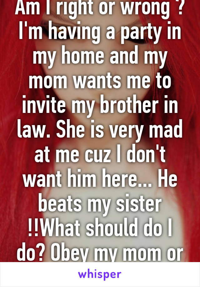 Am I right or wrong ?
I'm having a party in my home and my mom wants me to invite my brother in law. She is very mad at me cuz I don't want him here... He beats my sister !!What should do I do? Obey my mom or not?