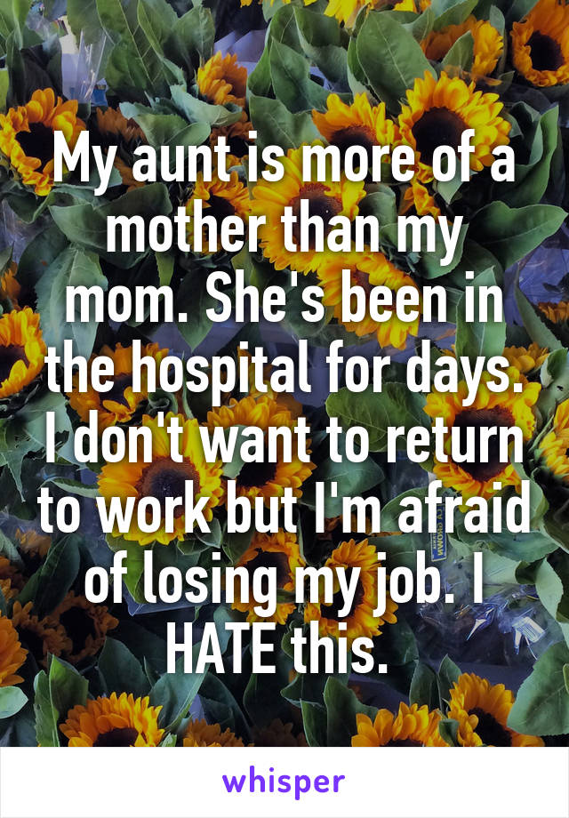 My aunt is more of a mother than my mom. She's been in the hospital for days. I don't want to return to work but I'm afraid of losing my job. I HATE this. 