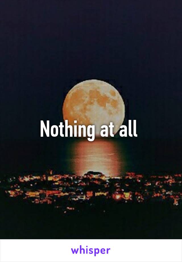 Nothing at all 