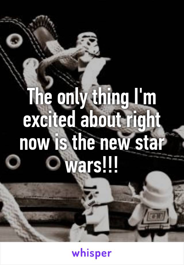 The only thing I'm excited about right now is the new star wars!!!