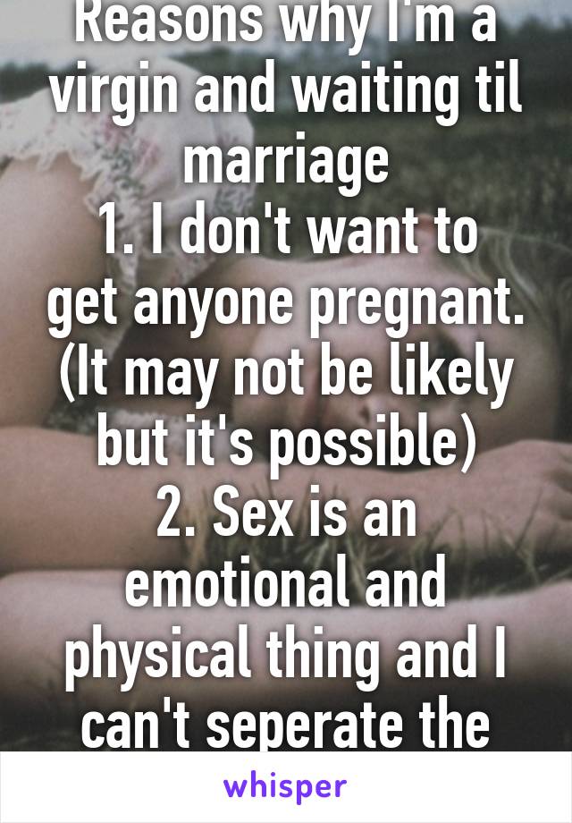 Reasons why I'm a virgin and waiting til marriage
1. I don't want to get anyone pregnant. (It may not be likely but it's possible)
2. Sex is an emotional and physical thing and I can't seperate the two.