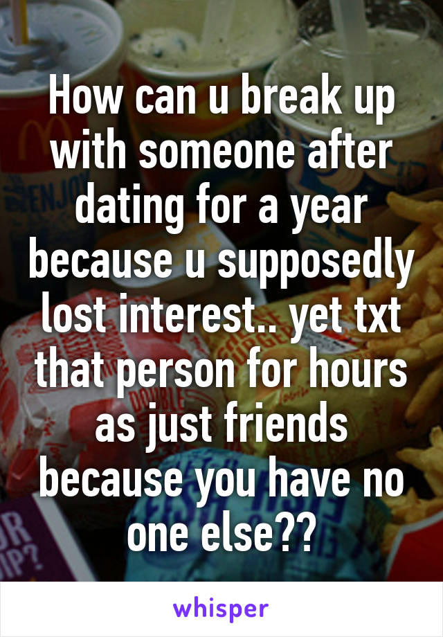 How can u break up with someone after dating for a year because u supposedly lost interest.. yet txt that person for hours as just friends because you have no one else??