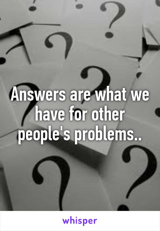 Answers are what we have for other people's problems..