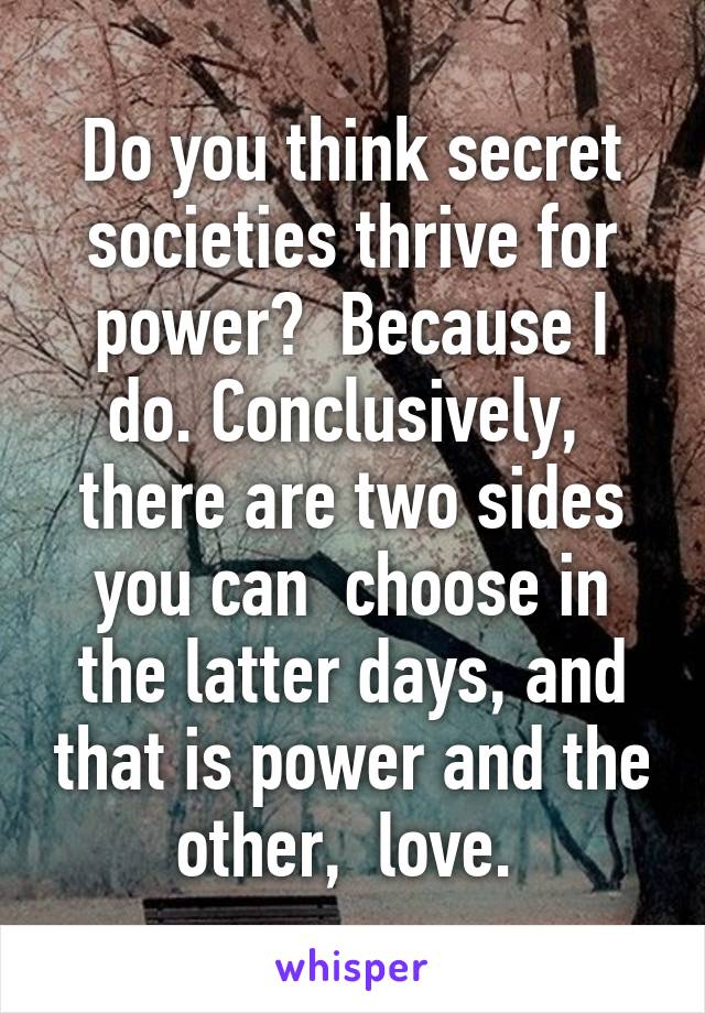 Do you think secret societies thrive for power?  Because I do. Conclusively,  there are two sides you can  choose in the latter days, and that is power and the other,  love. 