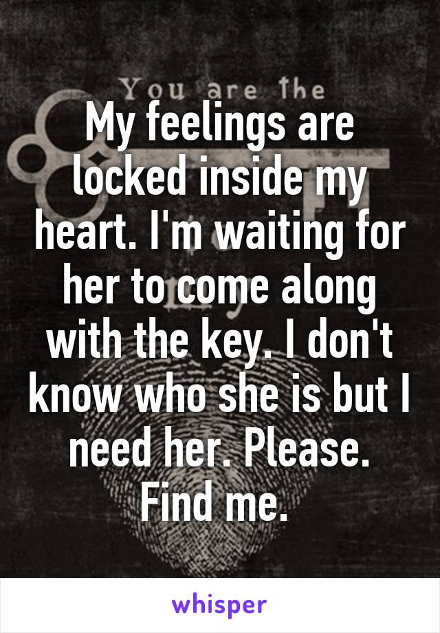 My feelings are locked inside my heart. I'm waiting for her to come along with the key. I don't know who she is but I need her. Please. Find me. 