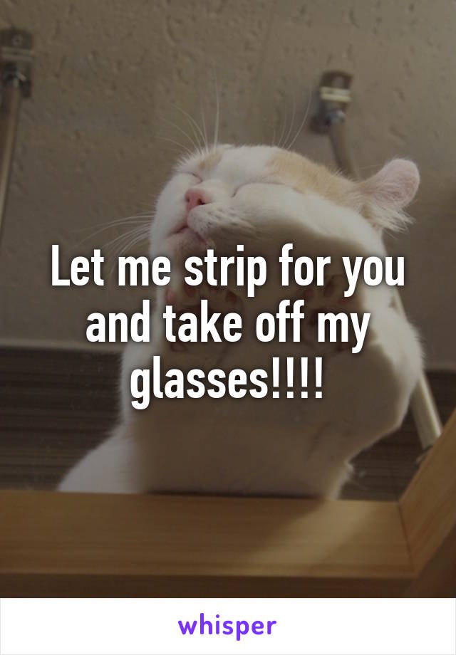 Let me strip for you and take off my glasses!!!!