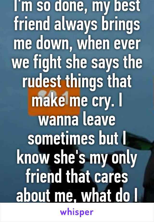 I'm so done, my best friend always brings me down, when ever we fight she says the rudest things that make me cry. I wanna leave sometimes but I know she's my only friend that cares about me, what do I do?