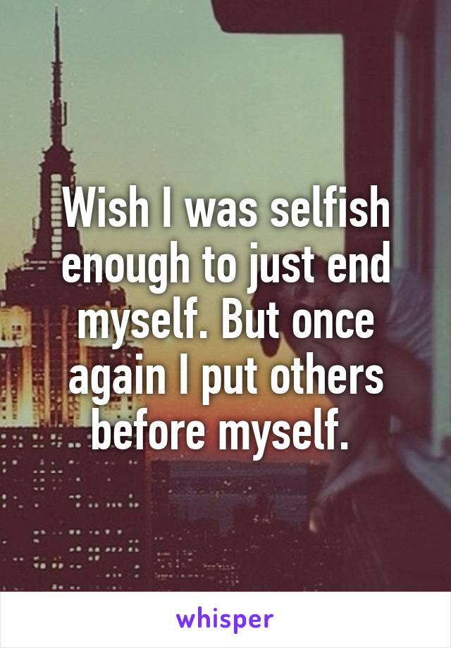 Wish I was selfish enough to just end myself. But once again I put others before myself. 