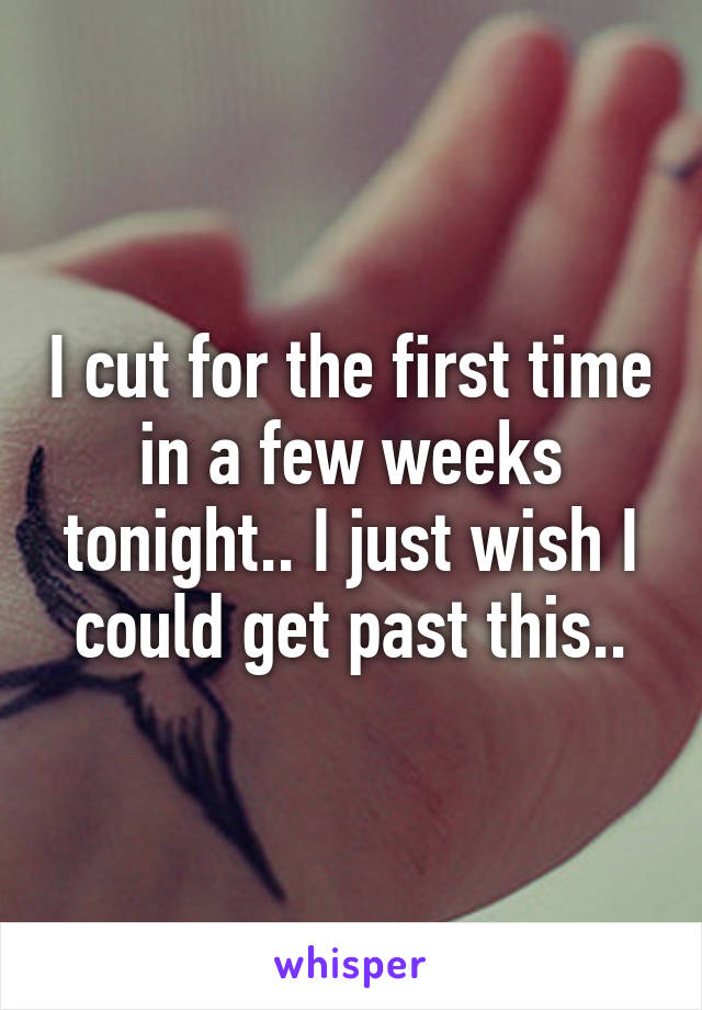 I cut for the first time in a few weeks tonight.. I just wish I could get past this..