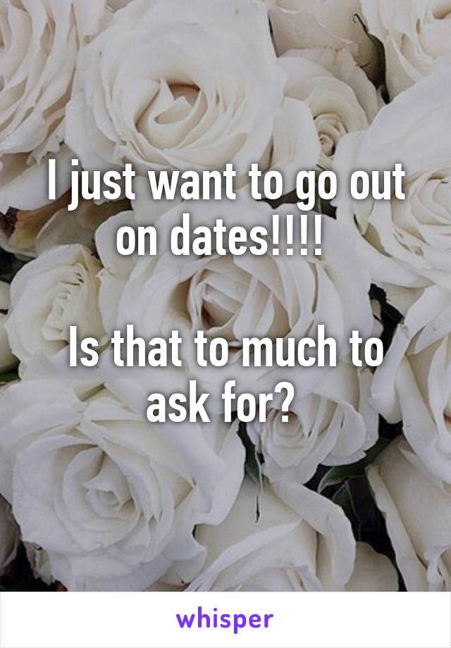 I just want to go out on dates!!!! 

Is that to much to ask for? 
