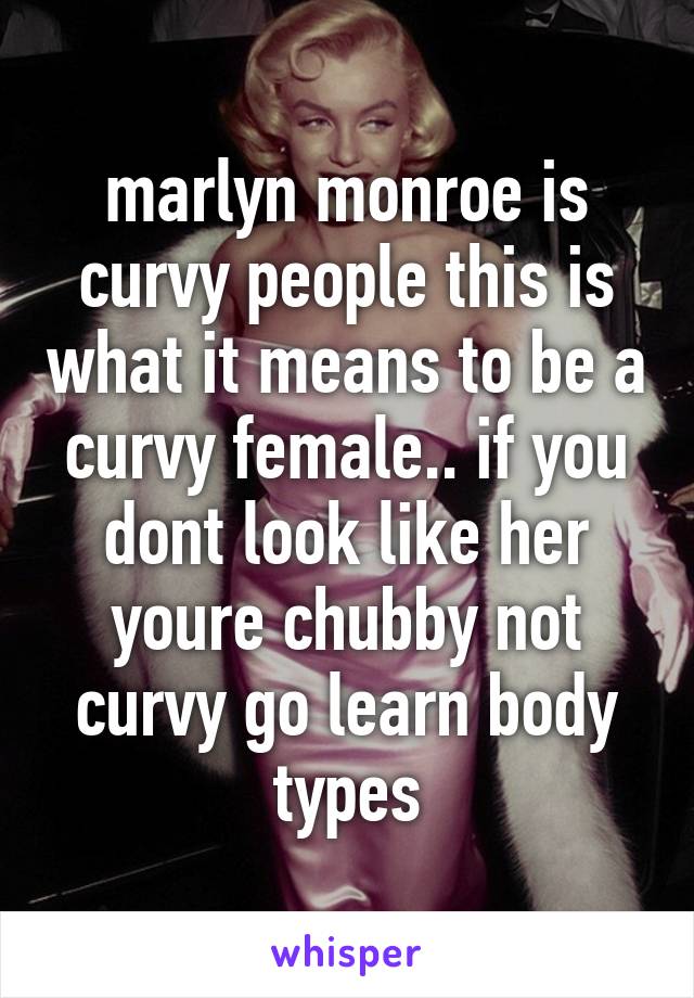 marlyn monroe is curvy people this is what it means to be a curvy female.. if you dont look like her youre chubby not curvy go learn body types