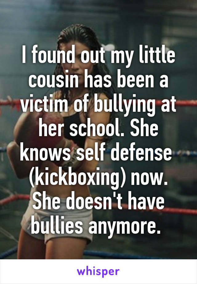 I found out my little cousin has been a victim of bullying at her school. She knows self defense  (kickboxing) now. She doesn't have bullies anymore. 