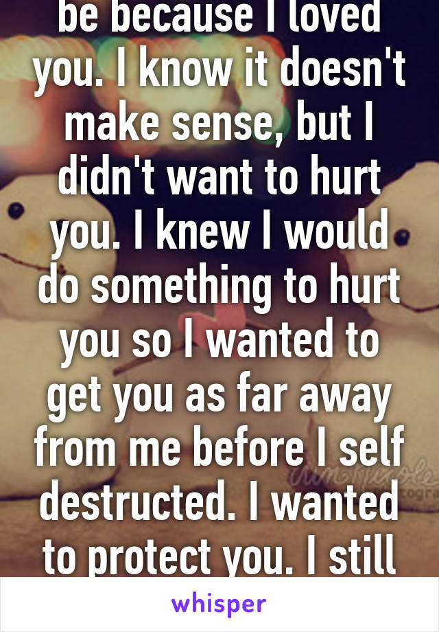 I broke up with you be because I loved you. I know it doesn't make sense, but I didn't want to hurt you. I knew I would do something to hurt you so I wanted to get you as far away from me before I self destructed. I wanted to protect you. I still love you. I need you back.