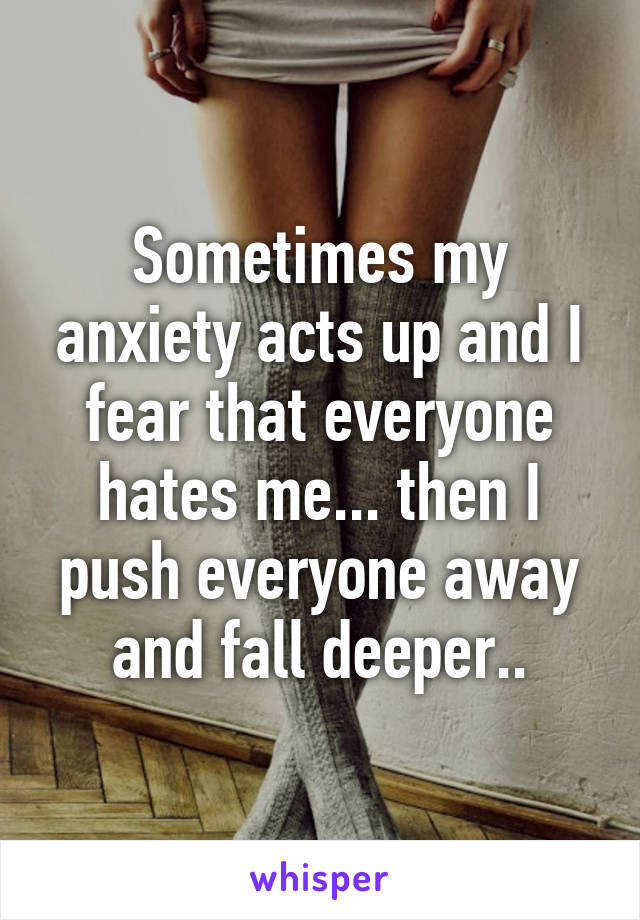 Sometimes my anxiety acts up and I fear that everyone hates me... then I push everyone away and fall deeper..