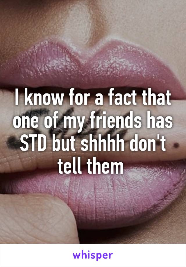 I know for a fact that one of my friends has STD but shhhh don't tell them 