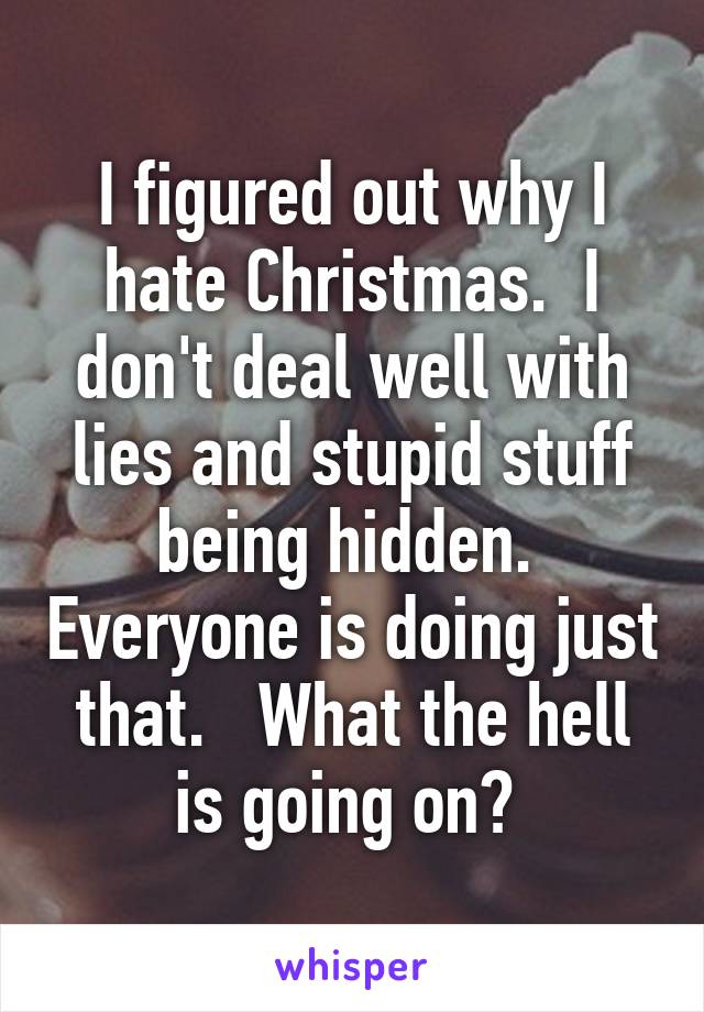 I figured out why I hate Christmas.  I don't deal well with lies and stupid stuff being hidden.  Everyone is doing just that.   What the hell is going on? 