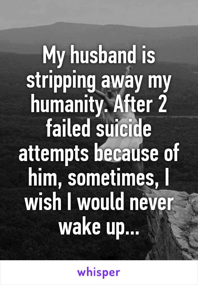 My husband is stripping away my humanity. After 2 failed suicide attempts because of him, sometimes, I wish I would never wake up...