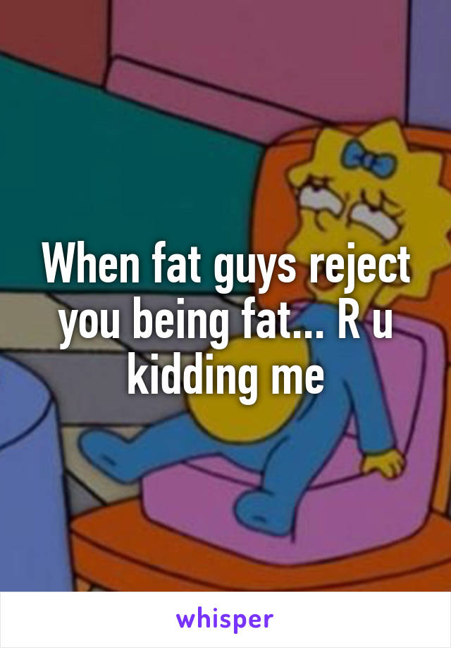 When fat guys reject you being fat... R u kidding me