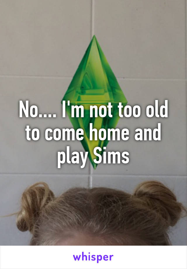 No.... I'm not too old to come home and play Sims