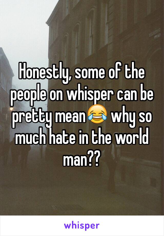 Honestly, some of the people on whisper can be pretty mean😂 why so much hate in the world man?? 