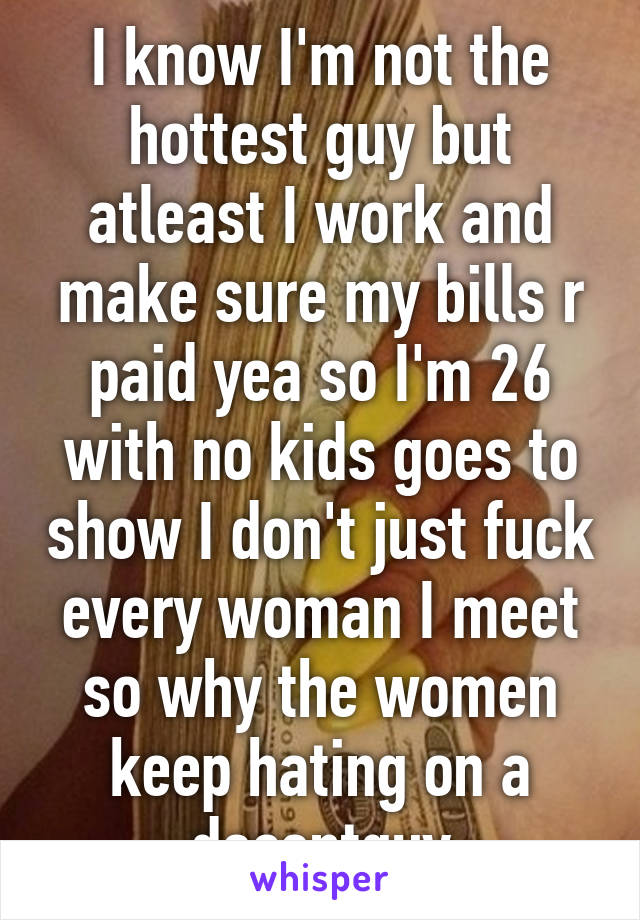 I know I'm not the hottest guy but atleast I work and make sure my bills r paid yea so I'm 26 with no kids goes to show I don't just fuck every woman I meet so why the women keep hating on a decentguy