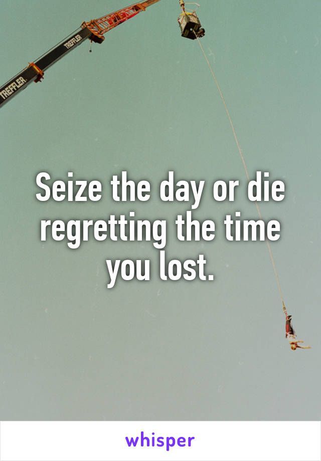 Seize the day or die regretting the time you lost.