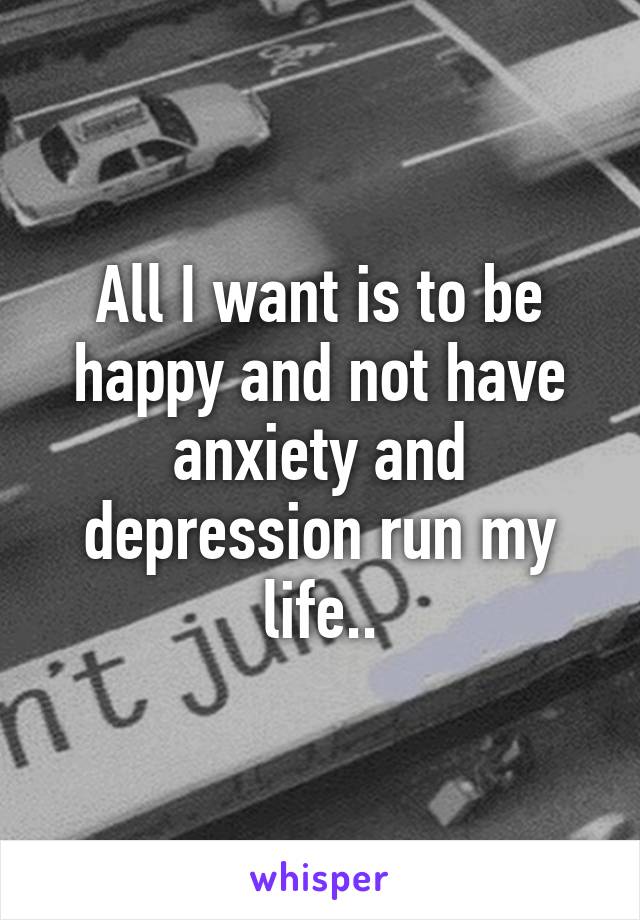 All I want is to be happy and not have anxiety and depression run my life..