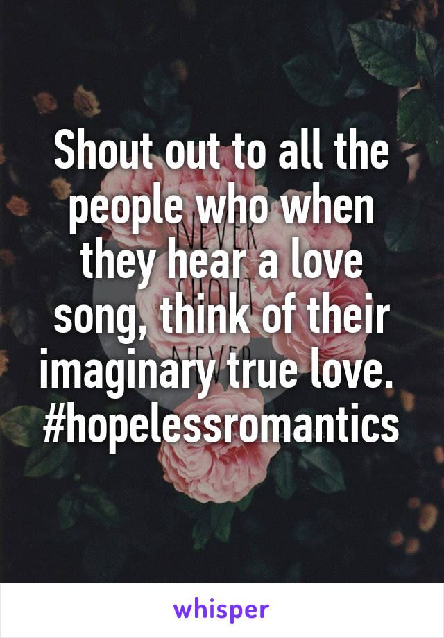 Shout out to all the people who when they hear a love song, think of their imaginary true love. 
#hopelessromantics 