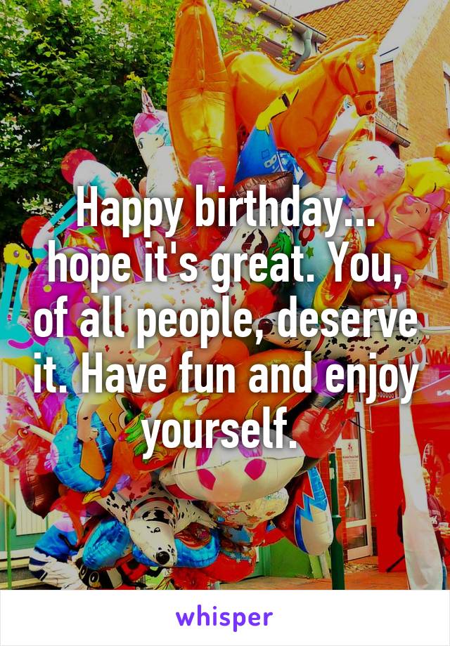 Happy birthday... hope it's great. You, of all people, deserve it. Have fun and enjoy yourself. 