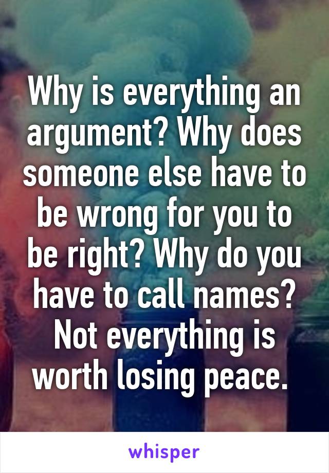 Why is everything an argument? Why does someone else have to be wrong for you to be right? Why do you have to call names? Not everything is worth losing peace. 