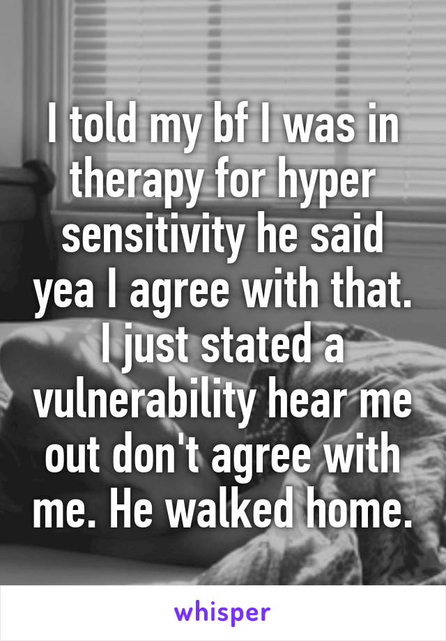 I told my bf I was in therapy for hyper sensitivity he said yea I agree with that. I just stated a vulnerability hear me out don't agree with me. He walked home.