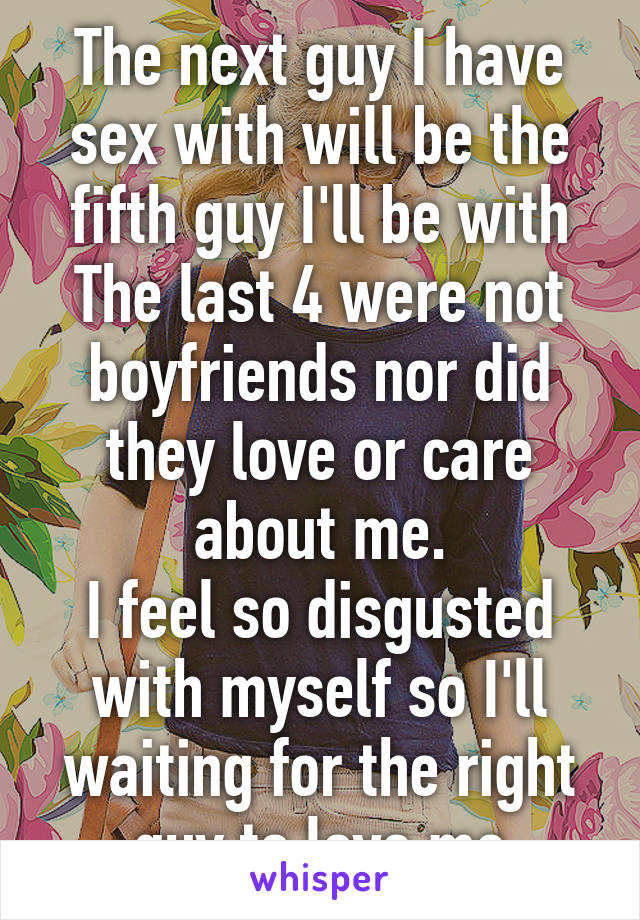 The next guy I have sex with will be the fifth guy I'll be with
The last 4 were not boyfriends nor did they love or care about me.
I feel so disgusted with myself so I'll waiting for the right guy to love me