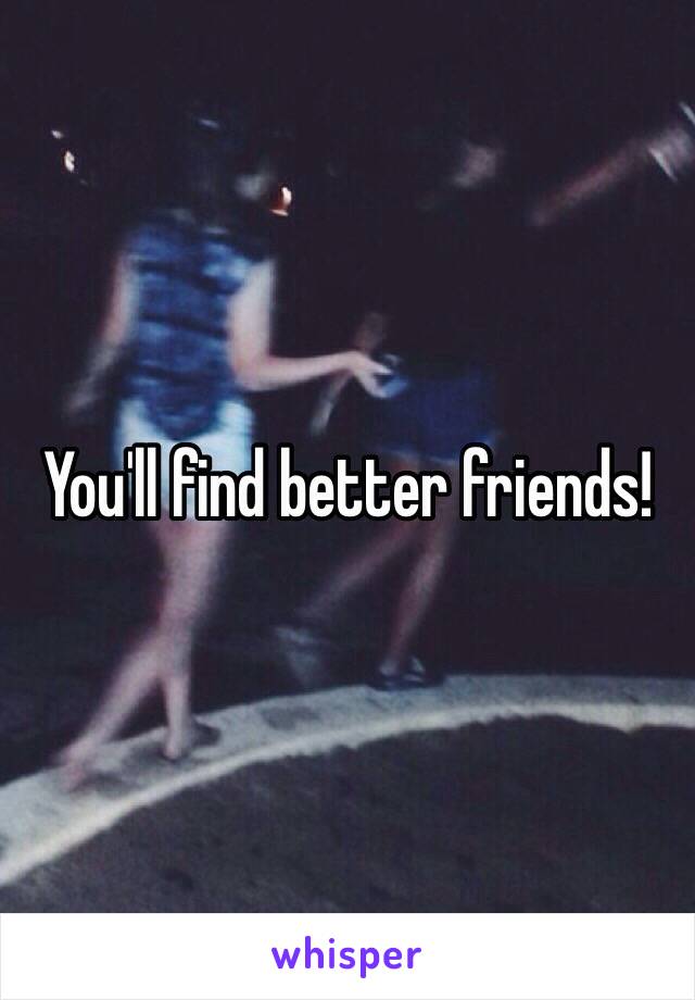 You'll find better friends!