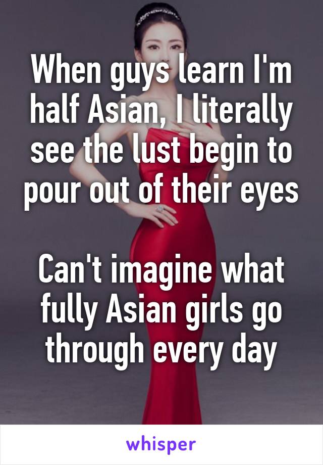 When guys learn I'm half Asian, I literally see the lust begin to pour out of their eyes 
Can't imagine what fully Asian girls go through every day
