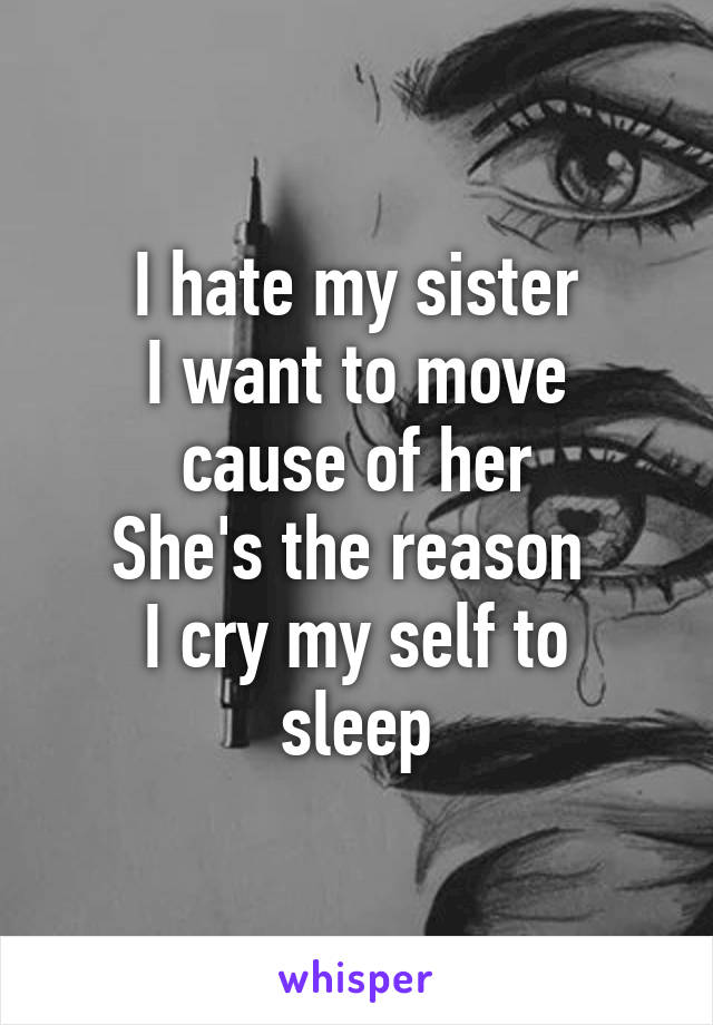 I hate my sister
I want to move cause of her
She's the reason 
I cry my self to sleep