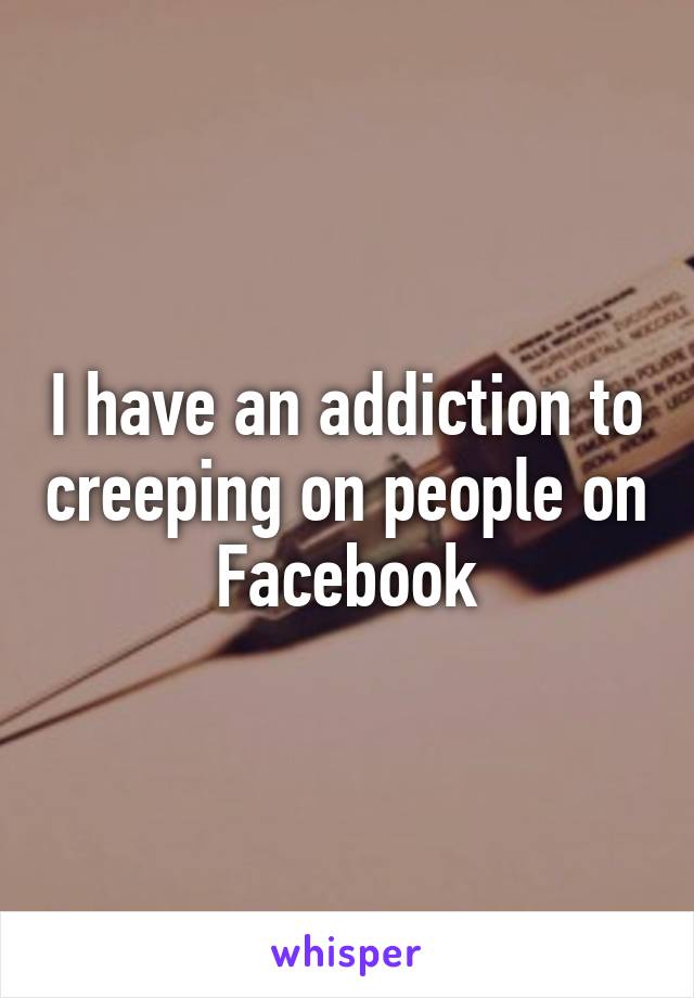 I have an addiction to creeping on people on Facebook