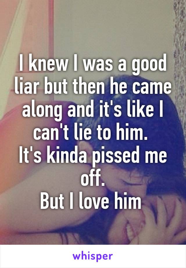 I knew I was a good liar but then he came along and it's like I can't lie to him. 
It's kinda pissed me off.
But I love him 