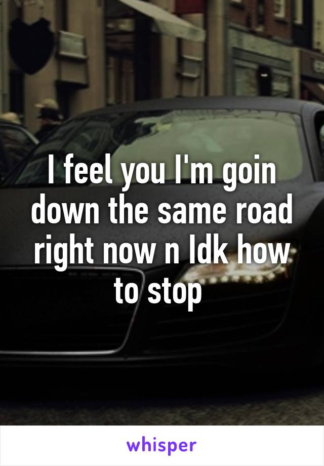 I feel you I'm goin down the same road right now n Idk how to stop 