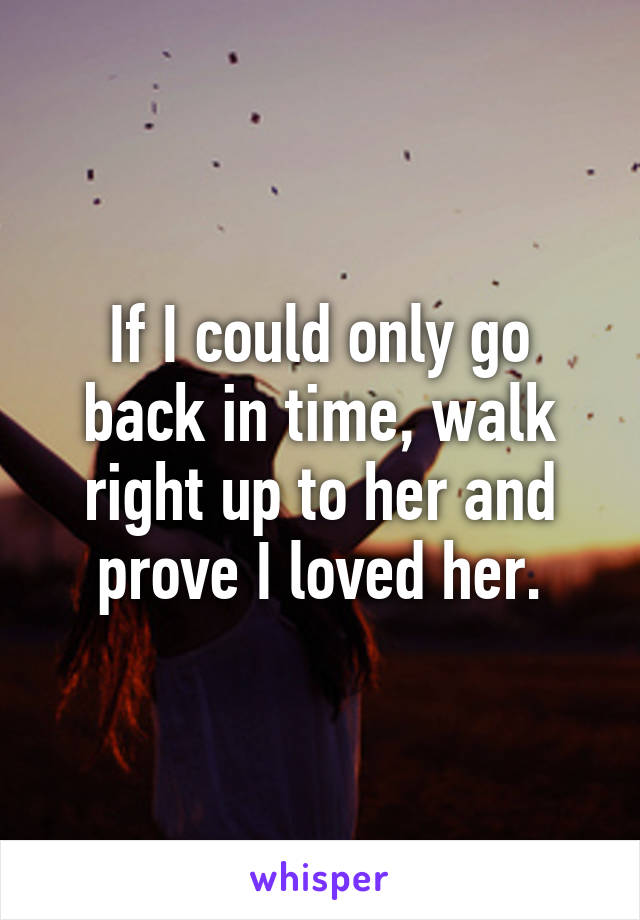 If I could only go back in time, walk right up to her and prove I loved her.