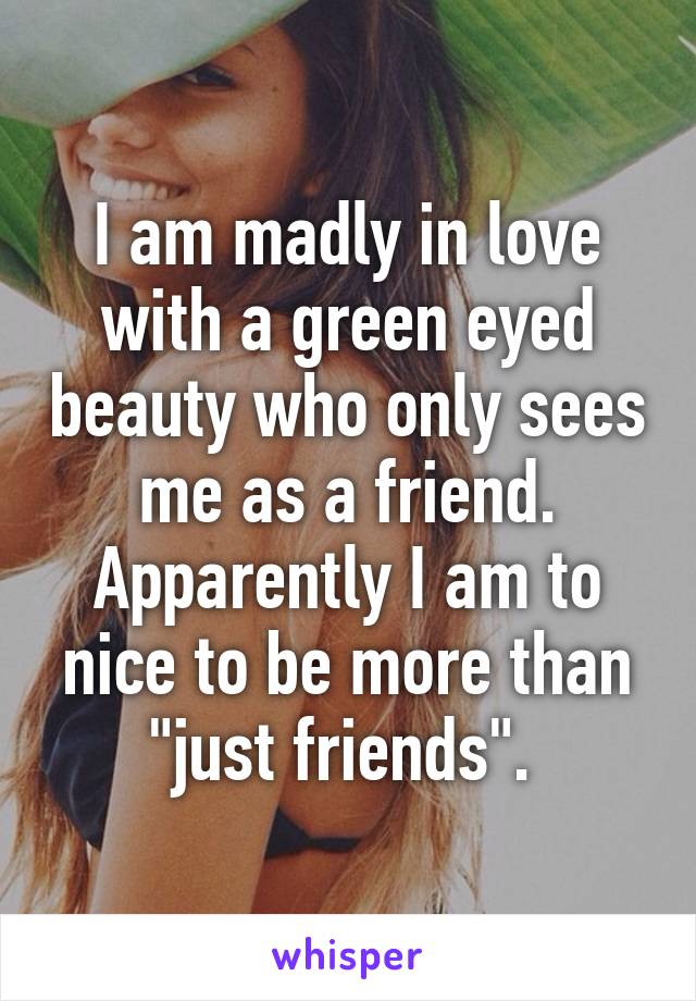 I am madly in love with a green eyed beauty who only sees me as a friend. Apparently I am to nice to be more than "just friends". 