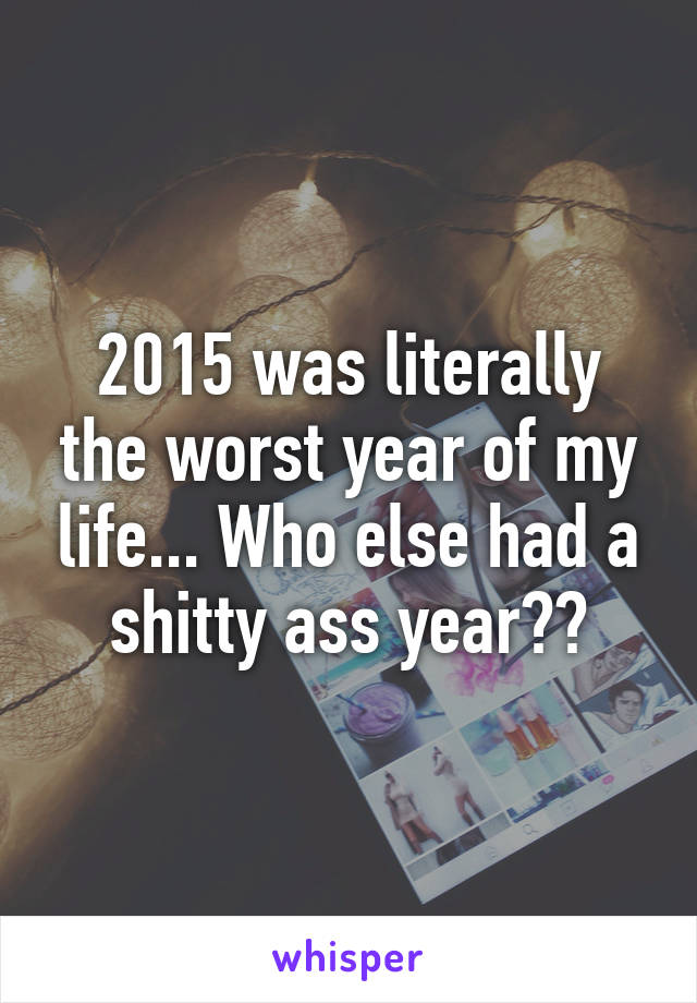 2015 was literally the worst year of my life... Who else had a shitty ass year??