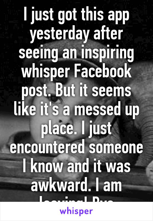 I just got this app yesterday after seeing an inspiring whisper Facebook post. But it seems like it's a messed up place. I just encountered someone I know and it was awkward. I am leaving! Bye