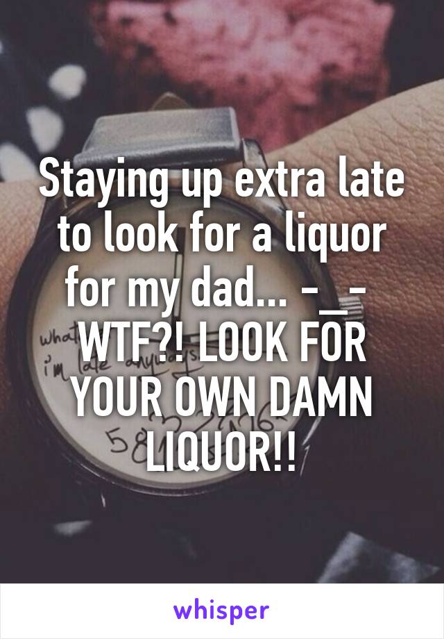 Staying up extra late to look for a liquor for my dad... -_- 
WTF?! LOOK FOR YOUR OWN DAMN LIQUOR!!