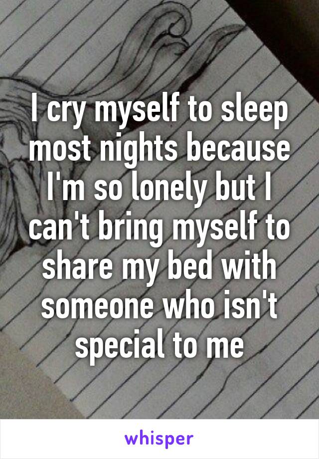 I cry myself to sleep most nights because I'm so lonely but I can't bring myself to share my bed with someone who isn't special to me