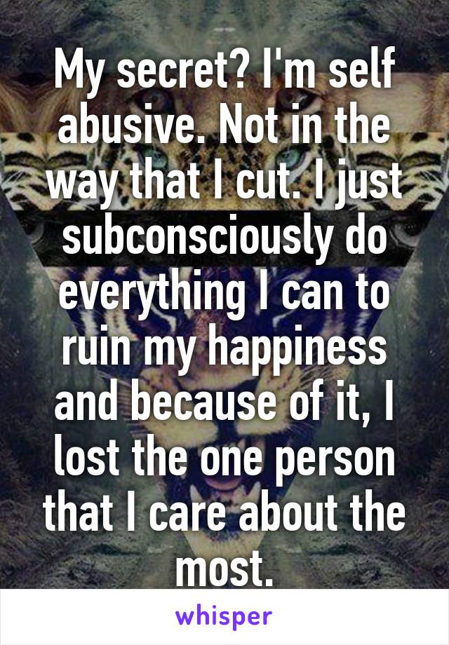 My secret? I'm self abusive. Not in the way that I cut. I just subconsciously do everything I can to ruin my happiness and because of it, I lost the one person that I care about the most.